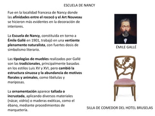 ESCUELA DE NANCY
Fue en la localidad francesa de Nancy donde
las afinidades entre el rococó y el Art Nouveau
se hicieron más evidentes en la decoración de
interiores.
La Escuela de Nancy, constituida en torno a
Émile Gallé en 1901, trabajó en una vertiente
plenamente naturalista, con fuertes dosis de
simbolismo literario.
Las tipologías de muebles realizados por Gallé
son las tradicionales, principalmente basadas
en los estilos Luis XV y XVI, pero cambió la
estructura sinuosa y la abundancia de motivos
florales y animales, como libélulas y
mariposas.
La ornamentación aparece tallada o
incrustada, aplicando diversos materiales
(nácar, vidrio) o maderas exóticas, como el
ébano, mediante procedimientos de
marquetería.
ÉMILE GALLÉ
SILLA DE COMEDOR DEL HOTEL BRUSELAS
 