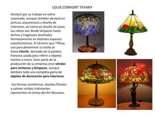LOUIS COMFORT TIFFANY
Destacó por su trabajo en vidrio
coloreado, aunque también destacó en
pintura, arquitectura y diseño de
interiores, así como en diseño de joyas.
Sus obras van desde lámparas hasta
techos y tragaluces diseñados
hermosamente en distintos espacios
arquitectónicos. El término que Tiffany
usó para denominar su estilo se
llamó Favrile, derivado de la palabra
francesa usada para referir a objetos
hechos a mano. Gran parte de la
producción de su empresa eran vitrales
para ventanas y lámparas, aunque
también toda una completa gama de
objetos de decoración para interiores.
Sus formas asimétricas, diseños florales
y colores vívidos iridiscentes
representan el clímax del Art Nouveau.
 