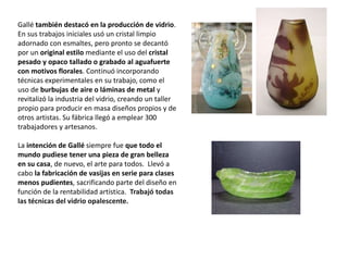 Gallé también destacó en la producción de vidrio.
En sus trabajos iniciales usó un cristal limpio
adornado con esmaltes, pero pronto se decantó
por un original estilo mediante el uso del cristal
pesado y opaco tallado o grabado al aguafuerte
con motivos florales. Continuó incorporando
técnicas experimentales en su trabajo, como el
uso de burbujas de aire o láminas de metal y
revitalizó la industria del vidrio, creando un taller
propio para producir en masa diseños propios y de
otros artistas. Su fábrica llegó a emplear 300
trabajadores y artesanos.
La intención de Gallé siempre fue que todo el
mundo pudiese tener una pieza de gran belleza
en su casa, de nuevo, el arte para todos. Llevó a
cabo la fabricación de vasijas en serie para clases
menos pudientes, sacrificando parte del diseño en
función de la rentabilidad artística. Trabajó todas
las técnicas del vidrio opalescente.
 