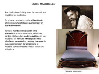 CAMA DE NENÚFARES
LOUIS MAJORELLE
Fue discípulo de Gallé y antes de construir sus
muebles, los modelaba.
Su obra se caracteriza por la utilización de
elementos naturalistas en sus formas y en
sus marqueterías.
Toma su fuente de inspiración en la
naturaleza: plantas en troncos, nenúfares,
cardos, libélulas. Las maderas exóticas en sus
muebles, los herrajes y trabajos de forja
diseñados para resaltar cantos y tiradores de
sus piezas lograban dar dinamismo al
mueble, como si madera y metal fueran una
sola pieza.
 
