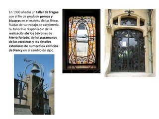 En 1900 añadió un taller de fragua
con el fin de producir pomos y
bisagras en el espíritu de las líneas
fluidas de su trabajo de carpintería.
Su taller fue responsable de la
realización de los balcones de
hierro forjado, de los pasamanos
de las escaleras y los detalles
exteriores de numerosos edificios
de Nancy en el cambio de siglo.
 