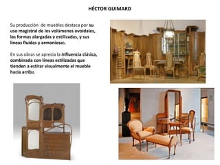 Su producción de muebles destaca por su
uso magistral de los volúmenes ovoidales,
las formas alargadas y estilizadas, y sus
líneas fluidas y armoniosas.
En sus obras se aprecia la influencia clásica,
combinada con líneas estilizadas que
tienden a estirar visualmente el mueble
hacia arriba.
HÉCTOR GUIMARD
 