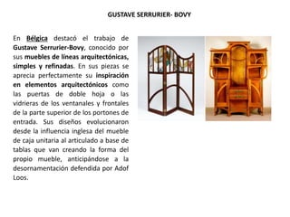 En Bélgica destacó el trabajo de
Gustave Serrurier-Bovy, conocido por
sus muebles de líneas arquitectónicas,
simples y refinadas. En sus piezas se
aprecia perfectamente su inspiración
en elementos arquitectónicos como
las puertas de doble hoja o las
vidrieras de los ventanales y frontales
de la parte superior de los portones de
entrada. Sus diseños evolucionaron
desde la influencia inglesa del mueble
de caja unitaria al articulado a base de
tablas que van creando la forma del
propio mueble, anticipándose a la
desornamentación defendida por Adof
Loos.
GUSTAVE SERRURIER- BOVY
 