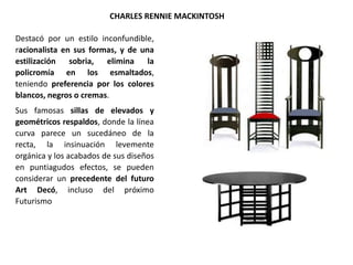 Destacó por un estilo inconfundible,
racionalista en sus formas, y de una
estilización sobria, elimina la
policromía en los esmaltados,
teniendo preferencia por los colores
blancos, negros o cremas.
Sus famosas sillas de elevados y
geométricos respaldos, donde la línea
curva parece un sucedáneo de la
recta, la insinuación levemente
orgánica y los acabados de sus diseños
en puntiagudos efectos, se pueden
considerar un precedente del futuro
Art Decó, incluso del próximo
Futurismo
CHARLES RENNIE MACKINTOSH
 
