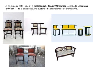 Un ejemplo de este estilo es el mobiliario del Cabaret Fledermaus, diseñado por Joseph
Hoffmann. Todo el edificio rezuma austeridad en la decoración y cromatismo.
 