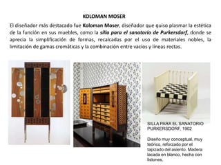 KOLOMAN MOSER
El diseñador más destacado fue Koloman Moser, diseñador que quiso plasmar la estética
de la función en sus muebles, como la silla para el sanatorio de Purkersdorf, donde se
aprecia la simplificación de formas, recalcadas por el uso de materiales nobles, la
limitación de gamas cromáticas y la combinación entre vacíos y líneas rectas.
Diseño muy conceptual, muy
teórico, reforzado por el
tapizado del asiento. Madera
lacada en blanco, hecha con
listones.
SILLA PARA EL SANATORIO
PURKERSDORF, 1902
 