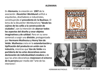 En Alemania, la creación en 1907 de la
asociación Deustcher Werkbund unificó a
arquitectos, diseñadores e industriales,
constituyendo el precedente de la Bauhaus. El
lema de la Deustcher Werkbund era “desde los
cojines de los sofás a la construcción de
ciudades”, con la intención de abarcar todos
los aspectos del diseño y crear objetos
imaginativos y de calidad. Pero en su seno
comenzó a surgir una división, protagonizada
por Hermann Muthesius y Henry Van de
Velde. Muthesius creía en la estandarización y
tipificación del producto en unión con la
industria, mientras que Van de Velde era
partidario de las artes decorativas como
declaración de individualidad creadora y de
que las artes decorativas mejorasen el entorno
de la persona por medio del “arte de los
interiores”.
ALEMANIA
HENRY VAN DE VELDEHERMANN MUTHESIUS
 