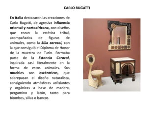 En Italia destacaron las creaciones de
Carlo Bugatti, de agresiva influencia
oriental y norteafricana, con diseños
que rozan la estética tribal,
acompañados de figuras de
animales, como la Silla caracol, con
la que consiguió el Diploma de Honor
de la muestra de Turín. Formaba
parte de la Estancia Caracol,
inspirada casi literalmente en la
forma de estos animales. Sus
muebles son excéntricos, que
sobrepasan el diseño naturalista,
consiguiendo atmósferas asfixiantes
y orgánicas a base de madera,
pergamino y latón, tanto para
biombos, sillas o bancos.
CARLO BUGATTI
 