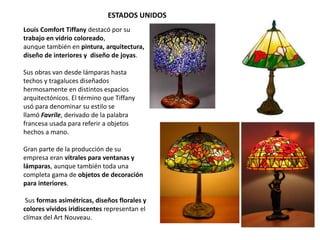 ESTADOS UNIDOS
Louis Comfort Tiffany destacó por su
trabajo en vidrio coloreado,
aunque también en pintura, arquitectura,
diseño de interiores y diseño de joyas.
Sus obras van desde lámparas hasta
techos y tragaluces diseñados
hermosamente en distintos espacios
arquitectónicos. El término que Tiffany
usó para denominar su estilo se
llamó Favrile, derivado de la palabra
francesa usada para referir a objetos
hechos a mano.
Gran parte de la producción de su
empresa eran vitrales para ventanas y
lámparas, aunque también toda una
completa gama de objetos de decoración
para interiores.
Sus formas asimétricas, diseños florales y
colores vívidos iridiscentes representan el
clímax del Art Nouveau.
 
