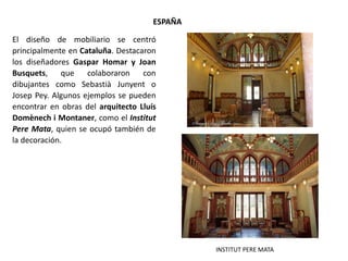 El diseño de mobiliario se centró
principalmente en Cataluña. Destacaron
los diseñadores Gaspar Homar y Joan
Busquets, que colaboraron con
dibujantes como Sebastià Junyent o
Josep Pey. Algunos ejemplos se pueden
encontrar en obras del arquitecto Lluís
Domènech i Montaner, como el Institut
Pere Mata, quien se ocupó también de
la decoración.
ESPAÑA
INSTITUT PERE MATA
 