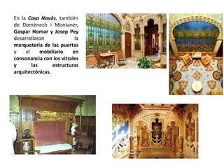 En la Casa Navàs, también
de Domènech i Montaner,
Gaspar Homar y Josep Pey
desarrollaron la
marquetería de las puertas
y el mobiliario en
consonancia con los vitrales
y las estructuras
arquitectónicas.
 