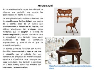 En los muebles diseñados por Antoni Gaudí se
observa una evolución que mostró las
posibilidades del diseño modernista.
Un ejemplo del diseño mobiliario de Gaudí son
los muebles para la Casa Calvet, que parten
de la esencia ósea de un cuerpo que
transformaban el mueble en su función, son
objetos visualmente tan orgánicos como
fundentes que se adaptan al usuario de
manera ergonómica, ideados sobre todo para
la comodidad, pero también como parte
inamovible de todo el entramado
arquitectónico y espacial en el que se
encuentran situados.
ANTONI GAUDÍ
Los bancos y sillas se realizaron con madera
de roble y tienen un único soporte que une
el respaldo con el asiento. Los dos
elementos se proyectan de manera sinuosa,
orgánica y ergonómica para conseguir una
pieza confortable. Esto también lo consiguió
en la Casa Batlló, donde los muebles son
concebidos como seres vivos.
https://www.casabatllo.es/antoni-gaudi/mobiliarios-casa-
calvet/
 