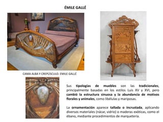 CAMA ALBA Y CREPÚSCULO. EMILE GALLÉ
.
ÉMILE GALLÉ
Sus tipologías de muebles son las tradicionales,
principalmente basadas en los estilos Luis XV y XVI, pero
cambió la estructura sinuosa y la abundancia de motivos
florales y animales, como libélulas y mariposas.
La ornamentación aparece tallada o incrustada, aplicando
diversos materiales (nácar, vidrio) o maderas exóticas, como el
ébano, mediante procedimientos de marquetería.
 