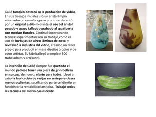 Gallé también destacó en la producción de vidrio.
En sus trabajos iniciales usó un cristal limpio
adornado con esmaltes, pero pronto se decantó
por un original estilo mediante el uso del cristal
pesado y opaco tallado o grabado al aguafuerte
con motivos florales. Continuó incorporando
técnicas experimentales en su trabajo, como el
uso de burbujas de aire o láminas de metal y
revitalizó la industria del vidrio, creando un taller
propio para producir en masa diseños propios y de
otros artistas. Su fábrica llegó a emplear 300
trabajadores y artesanos.
La intención de Gallé siempre fue que todo el
mundo pudiese tener una pieza de gran belleza
en su casa, de nuevo, el arte para todos. Llevó a
cabo la fabricación de vasijas en serie para clases
menos pudientes, sacrificando parte del diseño en
función de la rentabilidad artística. Trabajó todas
las técnicas del vidrio opalescente.
 