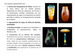 Sus mayores aportaciones son:
- la técnica de marquetería de vidrio: insertar en
la masa vítrea, aún en estado pastoso,
fragmentos de vidrio de espesores, de formas y
de coloraciones variadas. Combinada con una
superposición de capas, la marquetería de vidrios
permitía al vidriero un enriquecimiento ilimitado
de su paleta.
- la superposición de capas de vidrio de distintas
tonalidades
- la temática variada: se inspiró en la naturaleza, la
Antigüedad, el impresionismo, Japón, la
literatura, etc.
- la reinvención de la técnica del camafeo.
Transformó los jarrones realizados con dos capas
de vidrio en composiciones multicapas, incluso
cinco, sobre las que empleó combinaciones de
cortado, tallado a mano y grabado a la rueda o al
ácido, para dar vida a diseños orgánicos, fluidos
y equilibrados que expresaron su aprecio por el
mundo natural.
 