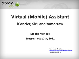 Virtual (Mobile) Assistant
  iConcier, Siri, and tomorrow

          Mobile Monday
       Brussels, 0ct 17th, 2011


                          Emmanuel Mouclier
                          emmanuel.mouclier@xbrainlab.com
                          00 33 6 76 72 24 40
 