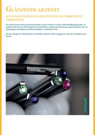GLÄNZENDE AKZENTE
AUCH NACH KARNEVAL SOLLTEN WIR AUF FARBE NICHT
VERZICHTEN
Ein echtes Premium Pesent für Ihre Kunden, auch zu Ostern, ist dieser edle Metallkugelschreiber. Er
punktet nicht nur mit dem Original-Swarovski Stein, sondern auch durch sein mattes Gehäuse, die Ver-
schlusskappe mit Magnet und dem Hochglanz-verchromten Clip.
Ab einer Menge von 100 Stück für € 5,69/Stück, inklusive Ihrer Logogravur, zzgl. der Produktionsvor-
kosten.
 