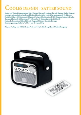 COOLES DESGIN - SATTER SOUND
Modernste Technik in angesagtem Retro-Design. Bluetooth Lautsprecher mit digitaler Radio-Frequen-
zanzeige, automatischem Sendersuchlauf und komfortabler Lautstärkeregelung durch Drehknopf.
Zusätzlich Micro-SD Kartenslot, Mikrofon (Freisprechfunktion) und AUX-Eingang. Inklusive Fernbe-
dienung. Bluetooth: 4.0 Leistung: 5W Subwoofer: 2‘‘ Batteriekapazität: 1.800mAh
Material: abnehmbare Silikonhülle mit Tragegriff. Körper Kunststoff orange
Einzelverpackung, Maße: 9,7 x 9,7 x 7 cm, Gewicht: 433 g
Ab einer Auflage von 100 Stück zum Preis von € 34,95 /Stück, zzgl. Ihrer Werbeanbringung.
 