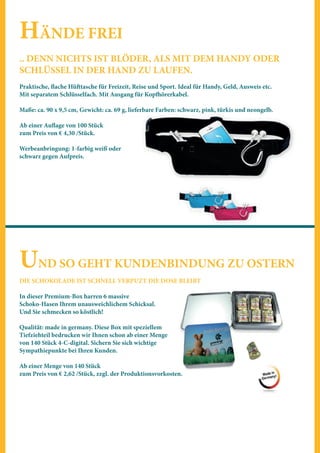 HÄNDE FREI
.. DENN NICHTS IST BLÖDER, ALS MIT DEM HANDY ODER
SCHLÜSSEL IN DER HAND ZU LAUFEN.
Praktische, flache Hüfttasche für Freizeit, Reise und Sport. Ideal für Handy, Geld, Ausweis etc.
Mit separatem Schlüsselfach. Mit Ausgang für Kopfhörerkabel.
Maße: ca. 90 x 9,5 cm, Gewicht: ca. 69 g, lieferbare Farben: schwarz, pink, türkis und neongelb.
Ab einer Auflage von 100 Stück
zum Preis von € 4,30 /Stück.
Werbeanbringung: 1-farbig weiß oder
schwarz gegen Aufpreis.
UND SO GEHT KUNDENBINDUNG ZU OSTERN
DIE SCHOKOLADE IST SCHNELL VERPUZT DIE DOSE BLEIBT
In dieser Premium-Box harren 6 massive
Schoko-Hasen Ihrem unausweichlichem Schicksal.
Und Sie schmecken so köstlich!
Qualität: made in germany. Diese Box mit speziellem
Tiefziehteil bedrucken wir Ihnen schon ab einer Menge
von 140 Stück 4-C-digital. Sichern Sie sich wichtige
Sympathiepunkte bei Ihren Kunden.
Ab einer Menge von 140 Stück
zum Preis von € 2,62 /Stück, zzgl. der Produktionsvorkosten.
 