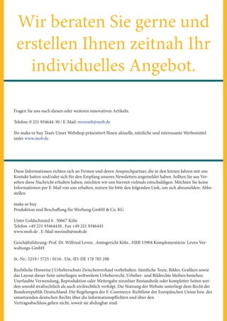 Wir beraten Sie gerne und
erstellen Ihnen zeitnah Ihr
individuelles Angebot.
Fragen Sie uns nach diesen oder weiteren innovativen Artikeln.
Telefon: 0 221 934644-30 / E-Mail: mreinelt@mob.de
Ihr make or buy Team Unser Webshop präsentiert Ihnen aktuelle, nützliche und interessante Werbemittel
unter www.mob.de
Diese Informationen richten sich an Firmen und deren Ansprechpartner, die in den letzten Jahren mit uns
Kontakt hatten und/oder sich für den Empfang unseres Newsletters angemeldet haben. Sollten Sie aus Ver-
sehen diese Nachricht erhalten haben, möchten wir uns hiermit vielmals entschuldigen. Möchten Sie keine
Informationen per E-Mail von uns erhalten, nutzen Sie bitte den folgenden Link, um sich abzumelden: Abbe-
stellen
make or buy
Produktion und Beschaffung für Werbung GmbH & Co. KG
Unter Goldschmied 6 . 50667 Köln
Telefon +49 221 93464430 . Fax +49 221 9346445
www.mob.de . E-Mail mreinelt@mob.de
Geschäftsführung: Prof. Dr. Wilfried Leven . Amtsgericht Köln . HRB 13904 Komplementärin: Leven Ver-
waltungs-GmbH
St.-Nr.: 5219 / 5725 / 0116 . Ust.-ID: DE 178 705 298
Rechtliche Hinweise | Urheberschutz Zwischenverkauf vorbehalten. Sämtliche Texte, Bilder, Grafiken sowie
das Layout dieser Seite unterliegen weltweitem Urheberrecht. Urheber- und Bildrechte bleiben bestehen.
Unerlaubte Verwendung, Reproduktion oder Weitergabe einzelner Bestandteile oder kompletter Seiten wer-
den sowohl strafrechtlich als auch zivilrechtlich verfolgt. Die Nutzung der Website unterliegt dem Recht der
Bundesrepublik Deutschland. Die Regelungen der E-Commerce-Richtlinie der Europäischen Union bzw. des
umsetzenden deutschen Rechts über die Informationspflichten und über den
Vertragsabschluss gelten nicht, soweit sie abdingbar sind.
 