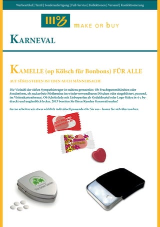 Werbeartikel | Textil | Sonderanfertigung | Full-Service | Kollektionen | Versand | Konfektionierung
KARNEVAL
KAMELLE (op Kölsch für Bonbons) FÜR ALLE
AUF SÜßES STEHEN IST EBEN AUCH MÄNNERSACHE
Die Vielzahl der süßen Sympathietrager ist nahezu grenzenlos: Ob Fruchtgummibärchen oder
Sonderform, ob zuckerfreie Pfefferminz im wiederverwendbaren Döschen oder eingeblistert, passend,
im Visitenkartenformat. Ob Schokolade mit Liebesperlen als Geduldsspiel oder Logo-Kekse in 4-c be-
druckt und unglaublich lecker. 2015 bereiten Sie Ihren Kunden Gaumenfreuden!
Gerne arbeiten wir etwas wirklich individuell passendes für Sie aus - lassen Sie sich überraschen.
 