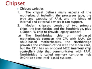  Chipset varieties
1. The chipset defines many aspects of the
motherboard, including the processor type, the
type and cap...