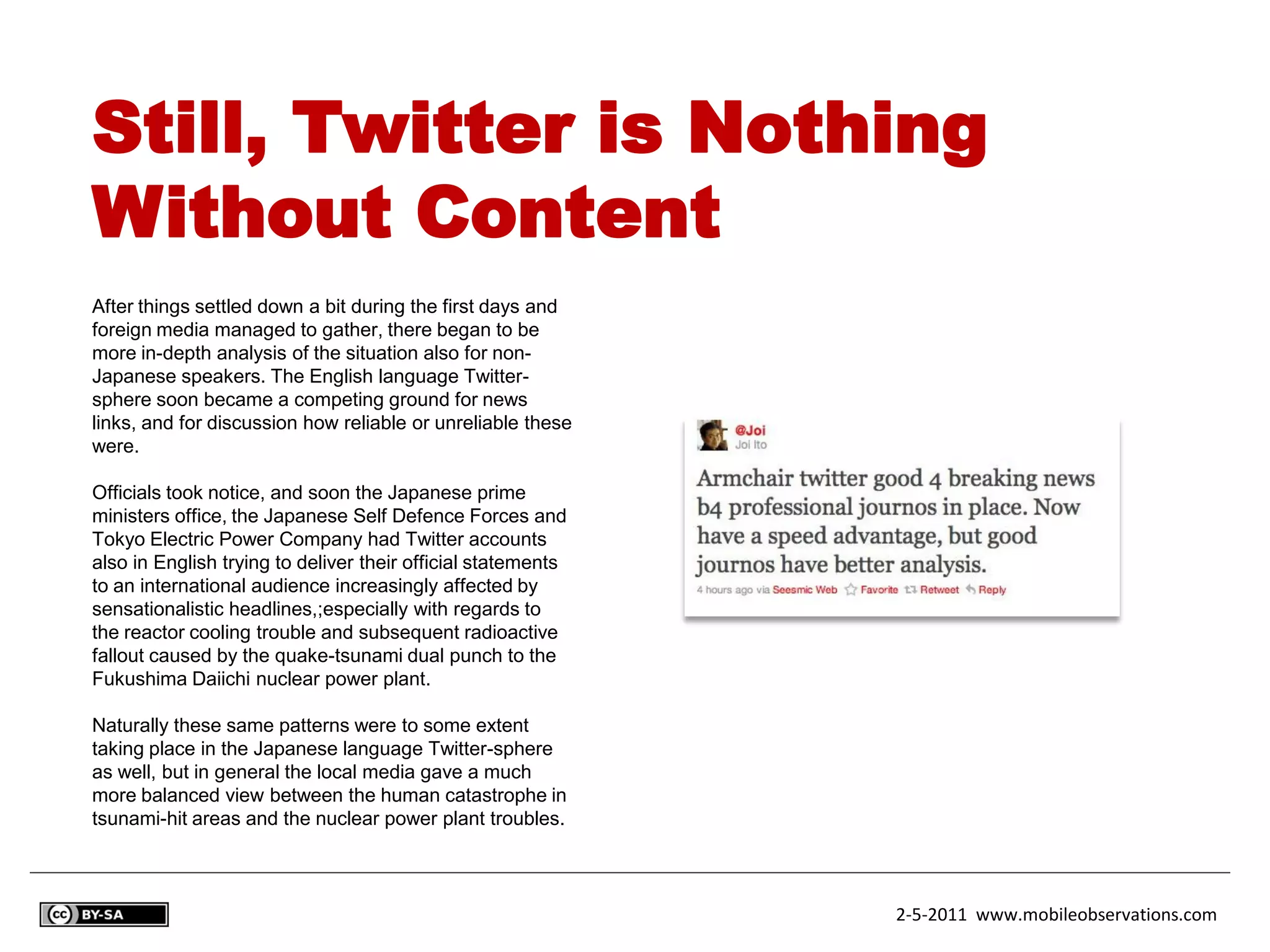 Still, Twitter is Nothing
Without Content
After things settled down a bit during the first days and
foreign media managed to gather, there began to be
more in-depth analysis of the situation also for non-
Japanese speakers. The English language Twitter-
sphere soon became a competing ground for news
links, and for discussion how reliable or unreliable these
were.

Officials took notice, and soon the Japanese prime
ministers office, the Japanese Self Defence Forces and
Tokyo Electric Power Company had Twitter accounts
also in English trying to deliver their official statements
to an international audience increasingly affected by
sensationalistic headlines,;especially with regards to
the reactor cooling trouble and subsequent radioactive
fallout caused by the quake-tsunami dual punch to the
Fukushima Daiichi nuclear power plant.

Naturally these same patterns were to some extent
taking place in the Japanese language Twitter-sphere
as well, but in general the local media gave a much
more balanced view between the human catastrophe in
tsunami-hit areas and the nuclear power plant troubles.



                                                              2-5-2011 www.mobileobservations.com
 