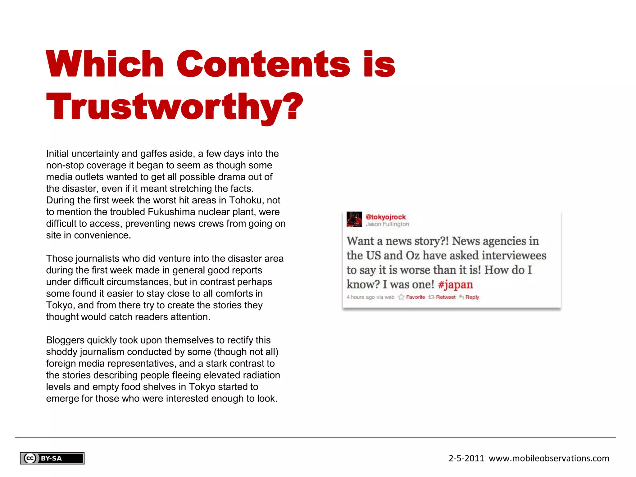 Which Contents is
Trustworthy?
Initial uncertainty and gaffes aside, a few days into the
non-stop coverage it began to seem as though some
media outlets wanted to get all possible drama out of
the disaster, even if it meant stretching the facts.
During the first week the worst hit areas in Tohoku, not
to mention the troubled Fukushima nuclear plant, were
difficult to access, preventing news crews from going on
site in convenience.

Those journalists who did venture into the disaster area
during the first week made in general good reports
under difficult circumstances, but in contrast perhaps
some found it easier to stay close to all comforts in
Tokyo, and from there try to create the stories they
thought would catch readers attention.

Bloggers quickly took upon themselves to rectify this
shoddy journalism conducted by some (though not all)
foreign media representatives, and a stark contrast to
the stories describing people fleeing elevated radiation
levels and empty food shelves in Tokyo started to
emerge for those who were interested enough to look.




                                                            2-5-2011 www.mobileobservations.com
 