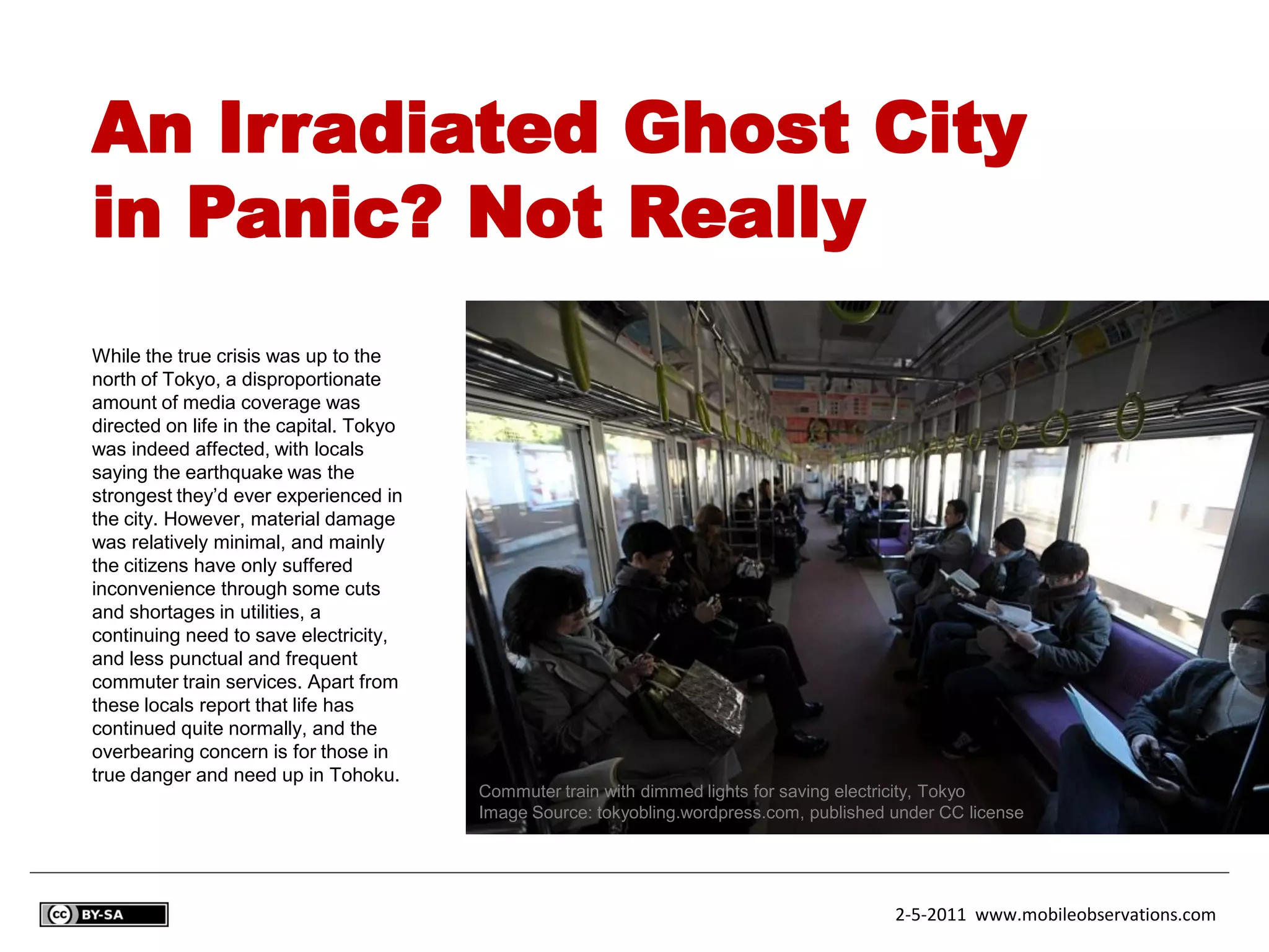 An Irradiated Ghost City
in Panic? Not Really
While the true crisis was up to the
north of Tokyo, a disproportionate
amount of media coverage was
directed on life in the capital. Tokyo
was indeed affected, with locals
saying the earthquake was the
strongest they’d ever experienced in
the city. However, material damage
was relatively minimal, and mainly
the citizens have only suffered
inconvenience through some cuts
and shortages in utilities, a
continuing need to save electricity,
and less punctual and frequent
commuter train services. Apart from
these locals report that life has
continued quite normally, and the
overbearing concern is for those in
true danger and need up in Tohoku.
                                         Commuter train with dimmed lights for saving electricity, Tokyo
                                         Image Source: tokyobling.wordpress.com, published under CC license




                                                                                           2-5-2011 www.mobileobservations.com
 