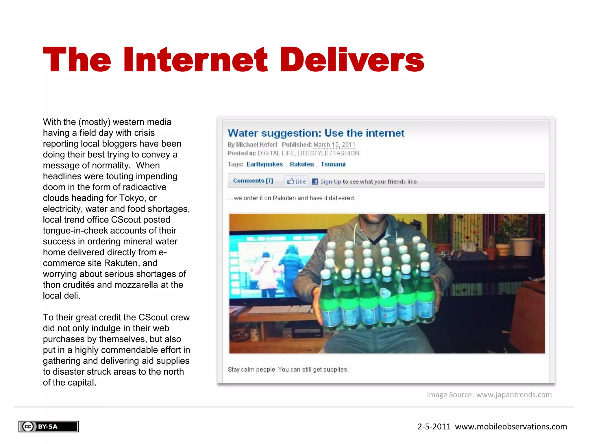 The Internet Delivers
With the (mostly) western media
having a field day with crisis
reporting local bloggers have been
doing their best trying to convey a
message of normality. When
headlines were touting impending
doom in the form of radioactive
clouds heading for Tokyo, or
electricity, water and food shortages,
local trend office CScout posted
tongue-in-cheek accounts of their
success in ordering mineral water
home delivered directly from e-
commerce site Rakuten, and
worrying about serious shortages of
thon crudités and mozzarella at the
local deli.

To their great credit the CScout crew
did not only indulge in their web
purchases by themselves, but also
put in a highly commendable effort in
gathering and delivering aid supplies
to disaster struck areas to the north
of the capital.
                                           Image Source: www.japantrends.com


                                         2-5-2011 www.mobileobservations.com
 