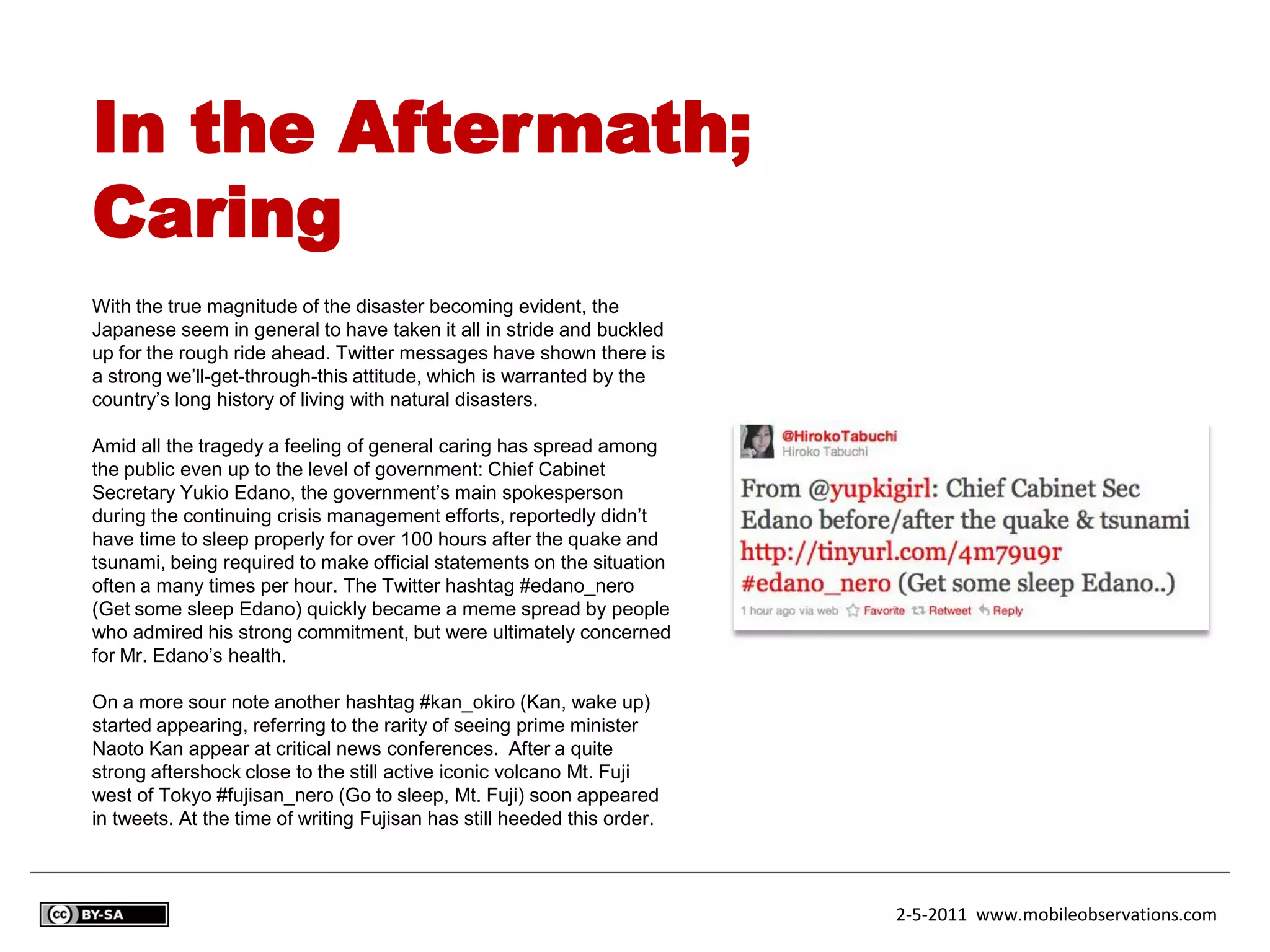 In the Aftermath;
Caring
With the true magnitude of the disaster becoming evident, the
Japanese seem in general to have taken it all in stride and buckled
up for the rough ride ahead. Twitter messages have shown there is
a strong we’ll-get-through-this attitude, which is warranted by the
country’s long history of living with natural disasters.

Amid all the tragedy a feeling of general caring has spread among
the public even up to the level of government: Chief Cabinet
Secretary Yukio Edano, the government’s main spokesperson
during the continuing crisis management efforts, reportedly didn’t
have time to sleep properly for over 100 hours after the quake and
tsunami, being required to make official statements on the situation
often a many times per hour. The Twitter hashtag #edano_nero
(Get some sleep Edano) quickly became a meme spread by people
who admired his strong commitment, but were ultimately concerned
for Mr. Edano’s health.

On a more sour note another hashtag #kan_okiro (Kan, wake up)
started appearing, referring to the rarity of seeing prime minister
Naoto Kan appear at critical news conferences. After a quite
strong aftershock close to the still active iconic volcano Mt. Fuji
west of Tokyo #fujisan_nero (Go to sleep, Mt. Fuji) soon appeared
in tweets. At the time of writing Fujisan has still heeded this order.



                                                                         2-5-2011 www.mobileobservations.com
 