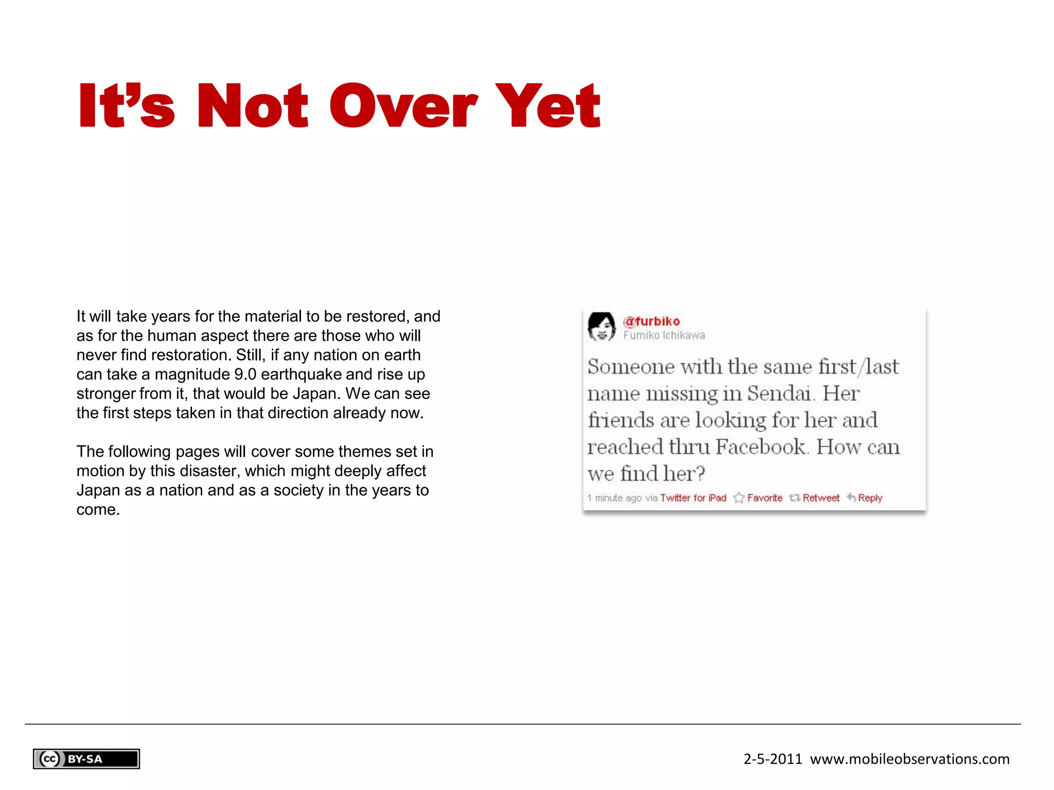 It’s Not Over Yet


It will take years for the material to be restored, and
as for the human aspect there are those who will
never find restoration. Still, if any nation on earth
can take a magnitude 9.0 earthquake and rise up
stronger from it, that would be Japan. We can see
the first steps taken in that direction already now.

The following pages will cover some themes set in
motion by this disaster, which might deeply affect
Japan as a nation and as a society in the years to
come.




                                                          2-5-2011 www.mobileobservations.com
 