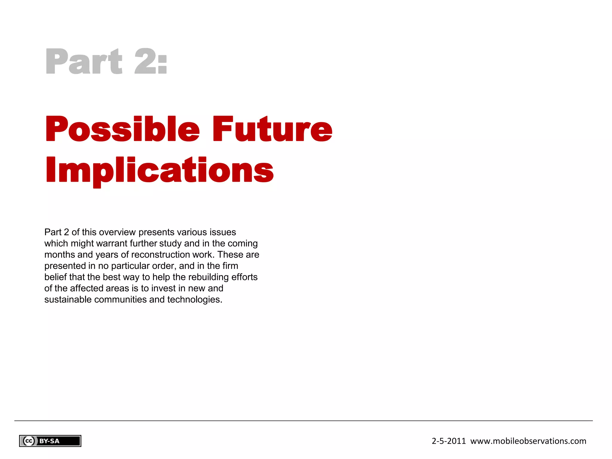 Part 2:
Possible Future
Implications
Part 2 of this overview presents various issues
which might warrant further study and in the coming
months and years of reconstruction work. These are
presented in no particular order, and in the firm
belief that the best way to help the rebuilding efforts
of the affected areas is to invest in new and
sustainable communities and technologies.




                                                          2-5-2011 www.mobileobservations.com
 