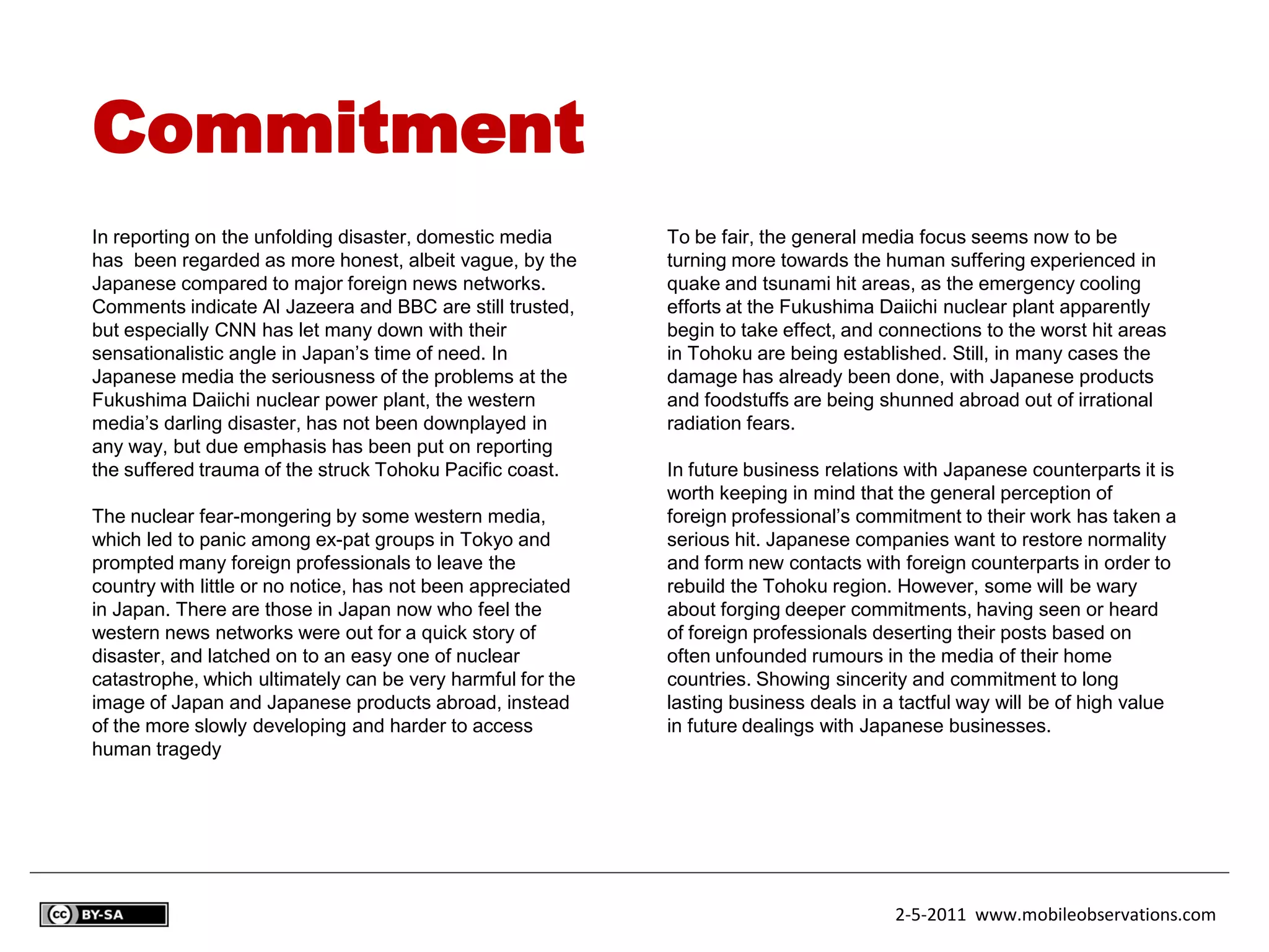Commitment
In reporting on the unfolding disaster, domestic media       To be fair, the general media focus seems now to be
has been regarded as more honest, albeit vague, by the       turning more towards the human suffering experienced in
Japanese compared to major foreign news networks.            quake and tsunami hit areas, as the emergency cooling
Comments indicate Al Jazeera and BBC are still trusted,      efforts at the Fukushima Daiichi nuclear plant apparently
but especially CNN has let many down with their              begin to take effect, and connections to the worst hit areas
sensationalistic angle in Japan’s time of need. In           in Tohoku are being established. Still, in many cases the
Japanese media the seriousness of the problems at the        damage has already been done, with Japanese products
Fukushima Daiichi nuclear power plant, the western           and foodstuffs are being shunned abroad out of irrational
media’s darling disaster, has not been downplayed in         radiation fears.
any way, but due emphasis has been put on reporting
the suffered trauma of the struck Tohoku Pacific coast.      In future business relations with Japanese counterparts it is
                                                             worth keeping in mind that the general perception of
The nuclear fear-mongering by some western media,            foreign professional’s commitment to their work has taken a
which led to panic among ex-pat groups in Tokyo and          serious hit. Japanese companies want to restore normality
prompted many foreign professionals to leave the             and form new contacts with foreign counterparts in order to
country with little or no notice, has not been appreciated   rebuild the Tohoku region. However, some will be wary
in Japan. There are those in Japan now who feel the          about forging deeper commitments, having seen or heard
western news networks were out for a quick story of          of foreign professionals deserting their posts based on
disaster, and latched on to an easy one of nuclear           often unfounded rumours in the media of their home
catastrophe, which ultimately can be very harmful for the    countries. Showing sincerity and commitment to long
image of Japan and Japanese products abroad, instead         lasting business deals in a tactful way will be of high value
of the more slowly developing and harder to access           in future dealings with Japanese businesses.
human tragedy




                                                                                        2-5-2011 www.mobileobservations.com
 