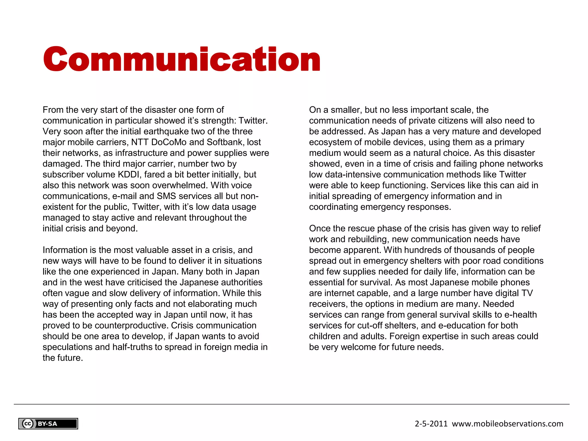 Communication
From the very start of the disaster one form of              On a smaller, but no less important scale, the
communication in particular showed it’s strength: Twitter.   communication needs of private citizens will also need to
Very soon after the initial earthquake two of the three      be addressed. As Japan has a very mature and developed
major mobile carriers, NTT DoCoMo and Softbank, lost         ecosystem of mobile devices, using them as a primary
their networks, as infrastructure and power supplies were    medium would seem as a natural choice. As this disaster
damaged. The third major carrier, number two by              showed, even in a time of crisis and failing phone networks
subscriber volume KDDI, fared a bit better initially, but    low data-intensive communication methods like Twitter
also this network was soon overwhelmed. With voice           were able to keep functioning. Services like this can aid in
communications, e-mail and SMS services all but non-         initial spreading of emergency information and in
existent for the public, Twitter, with it’s low data usage   coordinating emergency responses.
managed to stay active and relevant throughout the
initial crisis and beyond.                                   Once the rescue phase of the crisis has given way to relief
                                                             work and rebuilding, new communication needs have
Information is the most valuable asset in a crisis, and      become apparent. With hundreds of thousands of people
new ways will have to be found to deliver it in situations   spread out in emergency shelters with poor road conditions
like the one experienced in Japan. Many both in Japan        and few supplies needed for daily life, information can be
and in the west have criticised the Japanese authorities     essential for survival. As most Japanese mobile phones
often vague and slow delivery of information. While this     are internet capable, and a large number have digital TV
way of presenting only facts and not elaborating much        receivers, the options in medium are many. Needed
has been the accepted way in Japan until now, it has         services can range from general survival skills to e-health
proved to be counterproductive. Crisis communication         services for cut-off shelters, and e-education for both
should be one area to develop, if Japan wants to avoid       children and adults. Foreign expertise in such areas could
speculations and half-truths to spread in foreign media in   be very welcome for future needs.
the future.




                                                                                        2-5-2011 www.mobileobservations.com
 