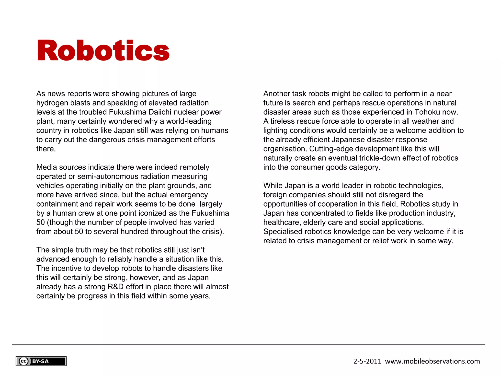 Robotics
As news reports were showing pictures of large               Another task robots might be called to perform in a near
hydrogen blasts and speaking of elevated radiation           future is search and perhaps rescue operations in natural
levels at the troubled Fukushima Daiichi nuclear power       disaster areas such as those experienced in Tohoku now.
plant, many certainly wondered why a world-leading           A tireless rescue force able to operate in all weather and
country in robotics like Japan still was relying on humans   lighting conditions would certainly be a welcome addition to
to carry out the dangerous crisis management efforts         the already efficient Japanese disaster response
there.                                                       organisation. Cutting-edge development like this will
                                                             naturally create an eventual trickle-down effect of robotics
Media sources indicate there were indeed remotely            into the consumer goods category.
operated or semi-autonomous radiation measuring
vehicles operating initially on the plant grounds, and       While Japan is a world leader in robotic technologies,
more have arrived since, but the actual emergency            foreign companies should still not disregard the
containment and repair work seems to be done largely         opportunities of cooperation in this field. Robotics study in
by a human crew at one point iconized as the Fukushima       Japan has concentrated to fields like production industry,
50 (though the number of people involved has varied          healthcare, elderly care and social applications.
from about 50 to several hundred throughout the crisis).     Specialised robotics knowledge can be very welcome if it is
                                                             related to crisis management or relief work in some way.
The simple truth may be that robotics still just isn’t
advanced enough to reliably handle a situation like this.
The incentive to develop robots to handle disasters like
this will certainly be strong, however, and as Japan
already has a strong R&D effort in place there will almost
certainly be progress in this field within some years.




                                                                                        2-5-2011 www.mobileobservations.com
 