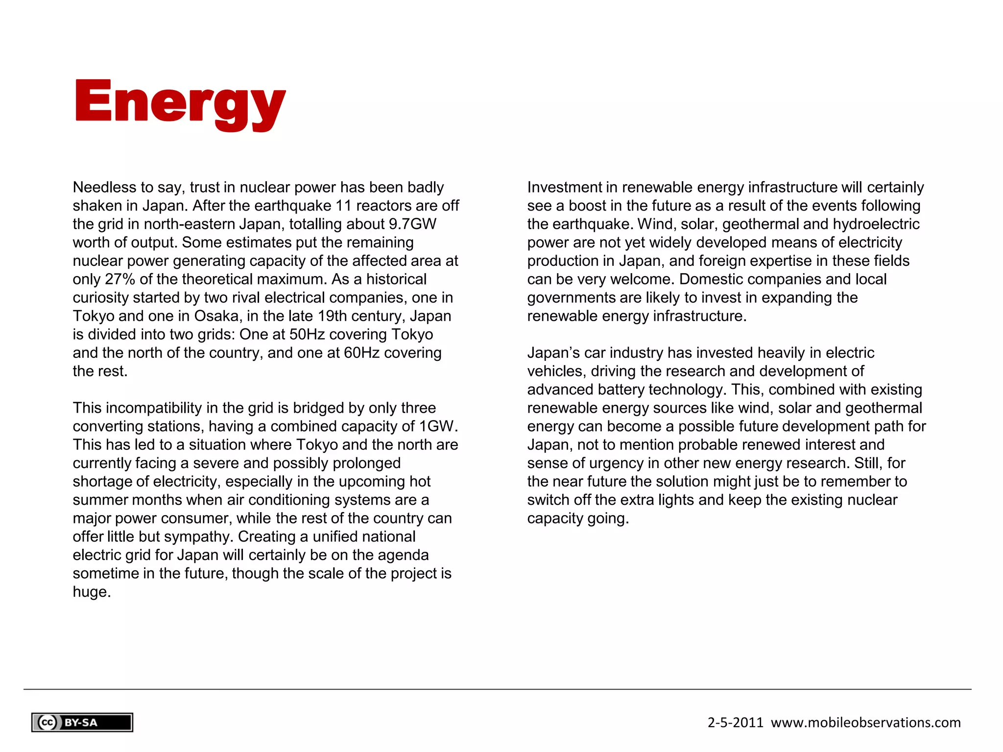 Energy
Needless to say, trust in nuclear power has been badly        Investment in renewable energy infrastructure will certainly
shaken in Japan. After the earthquake 11 reactors are off     see a boost in the future as a result of the events following
the grid in north-eastern Japan, totalling about 9.7GW        the earthquake. Wind, solar, geothermal and hydroelectric
worth of output. Some estimates put the remaining             power are not yet widely developed means of electricity
nuclear power generating capacity of the affected area at     production in Japan, and foreign expertise in these fields
only 27% of the theoretical maximum. As a historical          can be very welcome. Domestic companies and local
curiosity started by two rival electrical companies, one in   governments are likely to invest in expanding the
Tokyo and one in Osaka, in the late 19th century, Japan       renewable energy infrastructure.
is divided into two grids: One at 50Hz covering Tokyo
and the north of the country, and one at 60Hz covering        Japan’s car industry has invested heavily in electric
the rest.                                                     vehicles, driving the research and development of
                                                              advanced battery technology. This, combined with existing
This incompatibility in the grid is bridged by only three     renewable energy sources like wind, solar and geothermal
converting stations, having a combined capacity of 1GW.       energy can become a possible future development path for
This has led to a situation where Tokyo and the north are     Japan, not to mention probable renewed interest and
currently facing a severe and possibly prolonged              sense of urgency in other new energy research. Still, for
shortage of electricity, especially in the upcoming hot       the near future the solution might just be to remember to
summer months when air conditioning systems are a             switch off the extra lights and keep the existing nuclear
major power consumer, while the rest of the country can       capacity going.
offer little but sympathy. Creating a unified national
electric grid for Japan will certainly be on the agenda
sometime in the future, though the scale of the project is
huge.




                                                                                         2-5-2011 www.mobileobservations.com
 