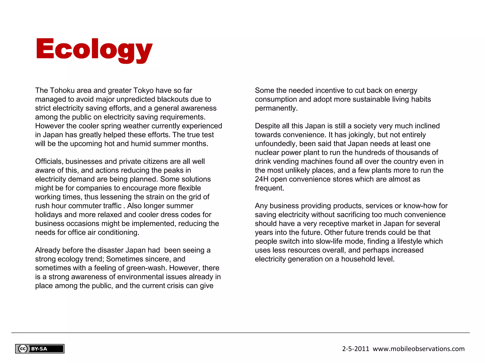 Ecology
The Tohoku area and greater Tokyo have so far                Some the needed incentive to cut back on energy
managed to avoid major unpredicted blackouts due to          consumption and adopt more sustainable living habits
strict electricity saving efforts, and a general awareness   permanently.
among the public on electricity saving requirements.
However the cooler spring weather currently experienced      Despite all this Japan is still a society very much inclined
in Japan has greatly helped these efforts. The true test     towards convenience. It has jokingly, but not entirely
will be the upcoming hot and humid summer months.            unfoundedly, been said that Japan needs at least one
                                                             nuclear power plant to run the hundreds of thousands of
Officials, businesses and private citizens are all well      drink vending machines found all over the country even in
aware of this, and actions reducing the peaks in             the most unlikely places, and a few plants more to run the
electricity demand are being planned. Some solutions         24H open convenience stores which are almost as
might be for companies to encourage more flexible            frequent.
working times, thus lessening the strain on the grid of
rush hour commuter traffic . Also longer summer              Any business providing products, services or know-how for
holidays and more relaxed and cooler dress codes for         saving electricity without sacrificing too much convenience
business occasions might be implemented, reducing the        should have a very receptive market in Japan for several
needs for office air conditioning.                           years into the future. Other future trends could be that
                                                             people switch into slow-life mode, finding a lifestyle which
Already before the disaster Japan had been seeing a          uses less resources overall, and perhaps increased
strong ecology trend; Sometimes sincere, and                 electricity generation on a household level.
sometimes with a feeling of green-wash. However, there
is a strong awareness of environmental issues already in
place among the public, and the current crisis can give




                                                                                        2-5-2011 www.mobileobservations.com
 