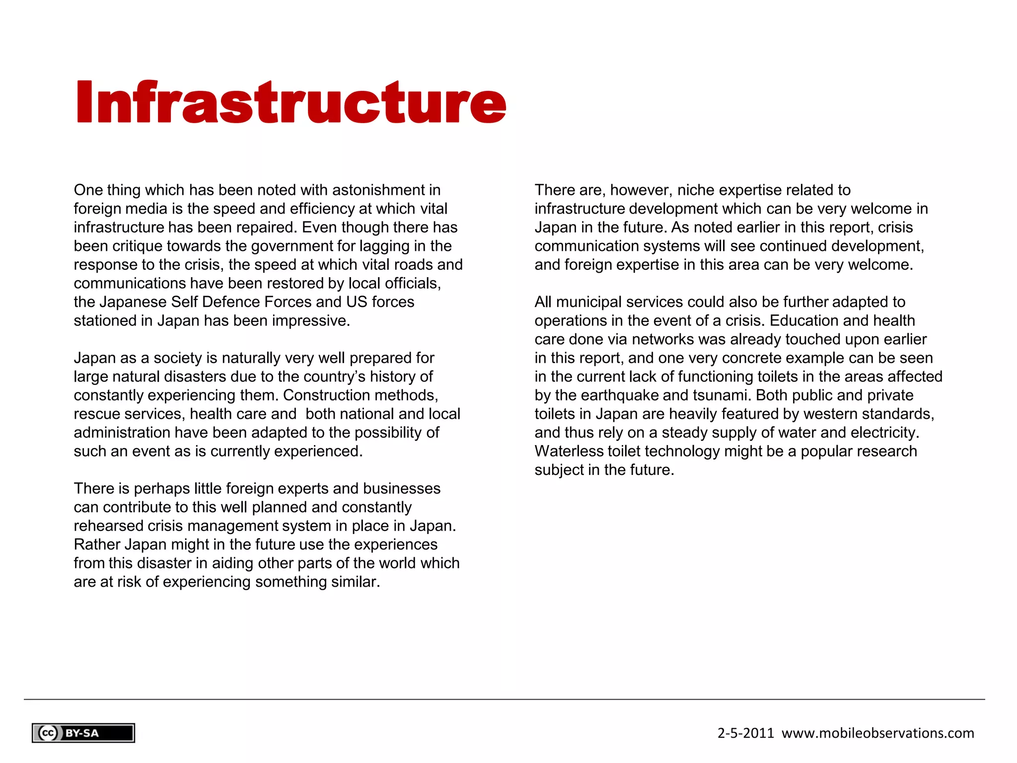 Infrastructure
One thing which has been noted with astonishment in           There are, however, niche expertise related to
foreign media is the speed and efficiency at which vital      infrastructure development which can be very welcome in
infrastructure has been repaired. Even though there has       Japan in the future. As noted earlier in this report, crisis
been critique towards the government for lagging in the       communication systems will see continued development,
response to the crisis, the speed at which vital roads and    and foreign expertise in this area can be very welcome.
communications have been restored by local officials,
the Japanese Self Defence Forces and US forces                All municipal services could also be further adapted to
stationed in Japan has been impressive.                       operations in the event of a crisis. Education and health
                                                              care done via networks was already touched upon earlier
Japan as a society is naturally very well prepared for        in this report, and one very concrete example can be seen
large natural disasters due to the country’s history of       in the current lack of functioning toilets in the areas affected
constantly experiencing them. Construction methods,           by the earthquake and tsunami. Both public and private
rescue services, health care and both national and local      toilets in Japan are heavily featured by western standards,
administration have been adapted to the possibility of        and thus rely on a steady supply of water and electricity.
such an event as is currently experienced.                    Waterless toilet technology might be a popular research
                                                              subject in the future.
There is perhaps little foreign experts and businesses
can contribute to this well planned and constantly
rehearsed crisis management system in place in Japan.
Rather Japan might in the future use the experiences
from this disaster in aiding other parts of the world which
are at risk of experiencing something similar.




                                                                                          2-5-2011 www.mobileobservations.com
 