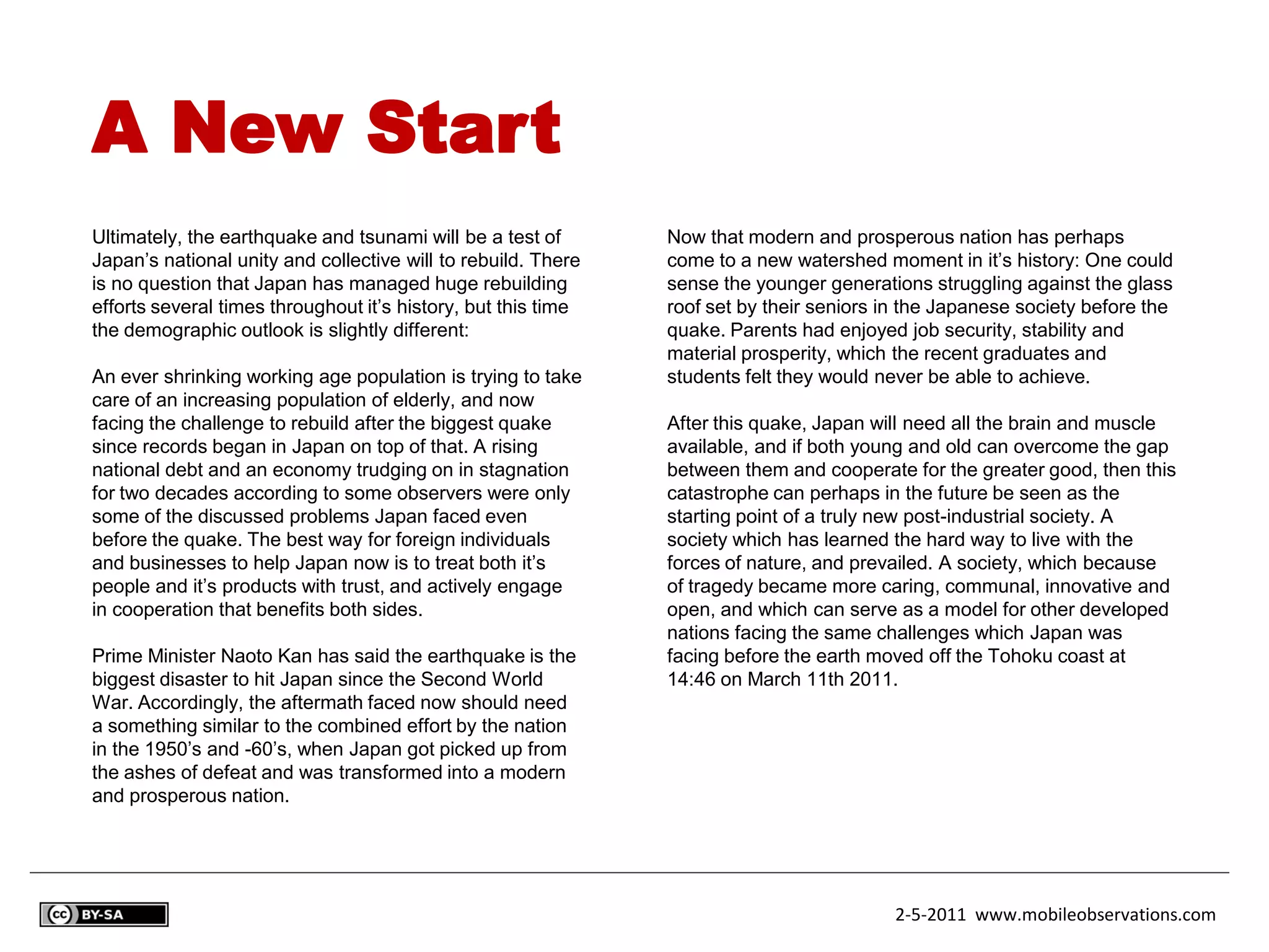A New Start
Ultimately, the earthquake and tsunami will be a test of       Now that modern and prosperous nation has perhaps
Japan’s national unity and collective will to rebuild. There   come to a new watershed moment in it’s history: One could
is no question that Japan has managed huge rebuilding          sense the younger generations struggling against the glass
efforts several times throughout it’s history, but this time   roof set by their seniors in the Japanese society before the
the demographic outlook is slightly different:                 quake. Parents had enjoyed job security, stability and
                                                               material prosperity, which the recent graduates and
An ever shrinking working age population is trying to take     students felt they would never be able to achieve.
care of an increasing population of elderly, and now
facing the challenge to rebuild after the biggest quake        After this quake, Japan will need all the brain and muscle
since records began in Japan on top of that. A rising          available, and if both young and old can overcome the gap
national debt and an economy trudging on in stagnation         between them and cooperate for the greater good, then this
for two decades according to some observers were only          catastrophe can perhaps in the future be seen as the
some of the discussed problems Japan faced even                starting point of a truly new post-industrial society. A
before the quake. The best way for foreign individuals         society which has learned the hard way to live with the
and businesses to help Japan now is to treat both it’s         forces of nature, and prevailed. A society, which because
people and it’s products with trust, and actively engage       of tragedy became more caring, communal, innovative and
in cooperation that benefits both sides.                       open, and which can serve as a model for other developed
                                                               nations facing the same challenges which Japan was
Prime Minister Naoto Kan has said the earthquake is the        facing before the earth moved off the Tohoku coast at
biggest disaster to hit Japan since the Second World           14:46 on March 11th 2011.
War. Accordingly, the aftermath faced now should need
a something similar to the combined effort by the nation
in the 1950’s and -60’s, when Japan got picked up from
the ashes of defeat and was transformed into a modern
and prosperous nation.




                                                                                          2-5-2011 www.mobileobservations.com
 