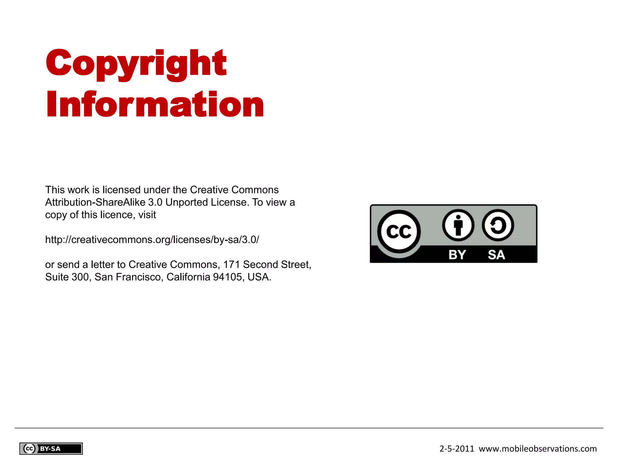 Copyright
Information

This work is licensed under the Creative Commons
Attribution-ShareAlike 3.0 Unported License. To view a
copy of this licence, visit

http://creativecommons.org/licenses/by-sa/3.0/

or send a letter to Creative Commons, 171 Second Street,
Suite 300, San Francisco, California 94105, USA.




                                                           2-5-2011 www.mobileobservations.com
 