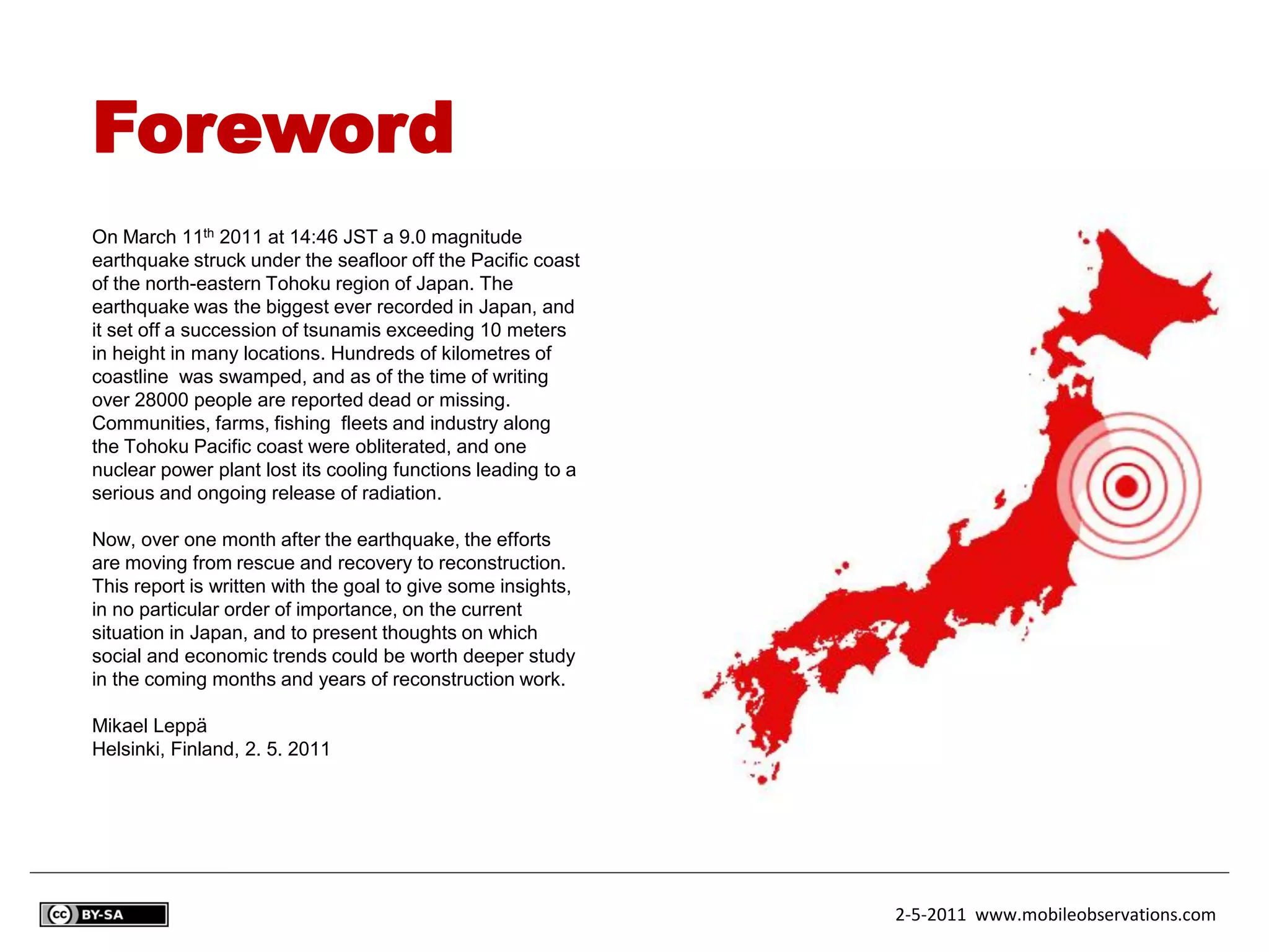 Foreword
On March 11th 2011 at 14:46 JST a 9.0 magnitude
earthquake struck under the seafloor off the Pacific coast
of the north-eastern Tohoku region of Japan. The
earthquake was the biggest ever recorded in Japan, and
it set off a succession of tsunamis exceeding 10 meters
in height in many locations. Hundreds of kilometres of
coastline was swamped, and as of the time of writing
over 28000 people are reported dead or missing.
Communities, farms, fishing fleets and industry along
the Tohoku Pacific coast were obliterated, and one
nuclear power plant lost its cooling functions leading to a
serious and ongoing release of radiation.

Now, over one month after the earthquake, the efforts
are moving from rescue and recovery to reconstruction.
This report is written with the goal to give some insights,
in no particular order of importance, on the current
situation in Japan, and to present thoughts on which
social and economic trends could be worth deeper study
in the coming months and years of reconstruction work.

Mikael Leppä
Helsinki, Finland, 2. 5. 2011




                                                              2-5-2011 www.mobileobservations.com
 