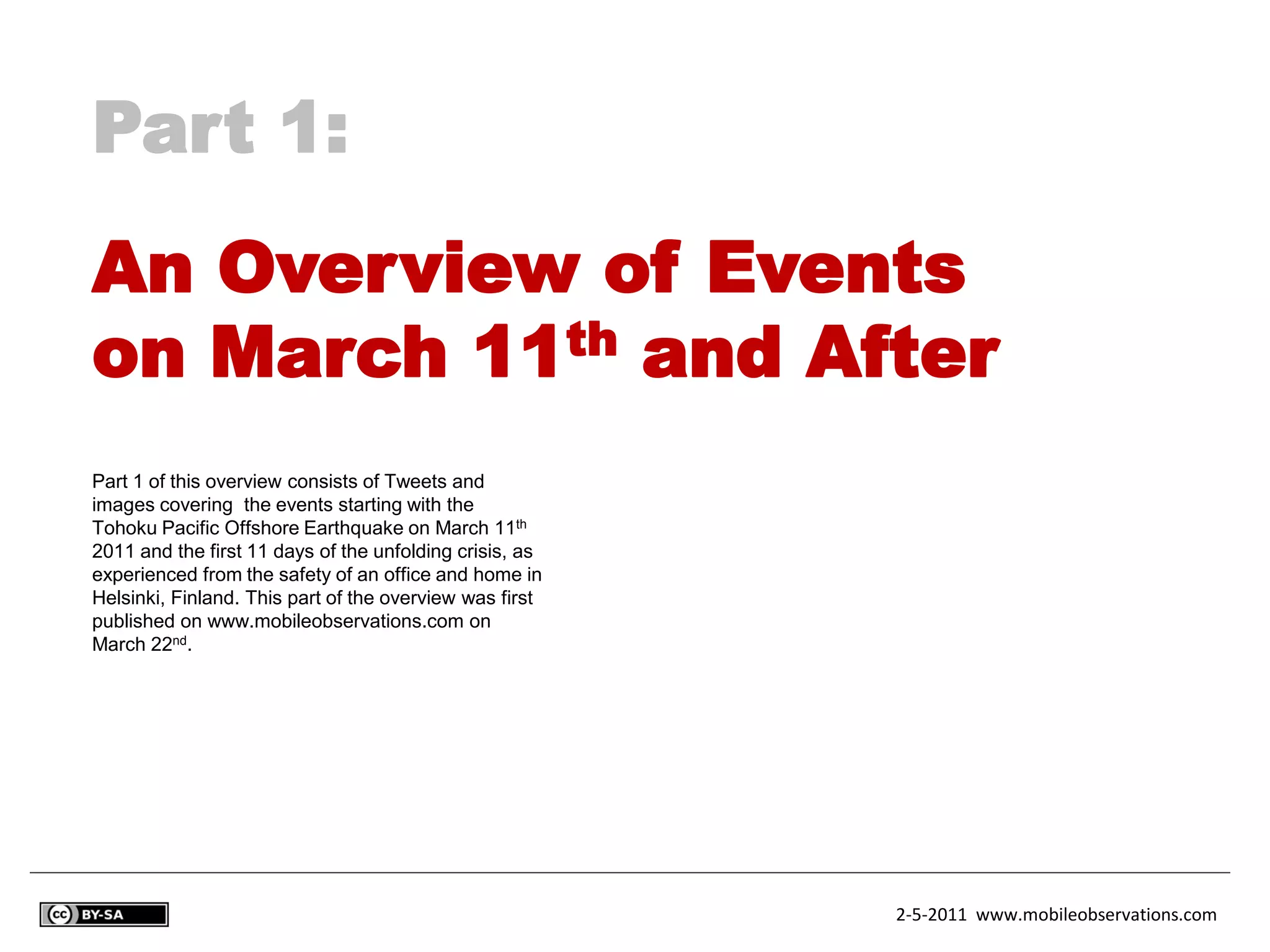 Part 1:
An Overview of Events
on March 11th and After
Part 1 of this overview consists of Tweets and
images covering the events starting with the
Tohoku Pacific Offshore Earthquake on March 11th
2011 and the first 11 days of the unfolding crisis, as
experienced from the safety of an office and home in
Helsinki, Finland. This part of the overview was first
published on www.mobileobservations.com on
March 22nd.




                                                         2-5-2011 www.mobileobservations.com
 