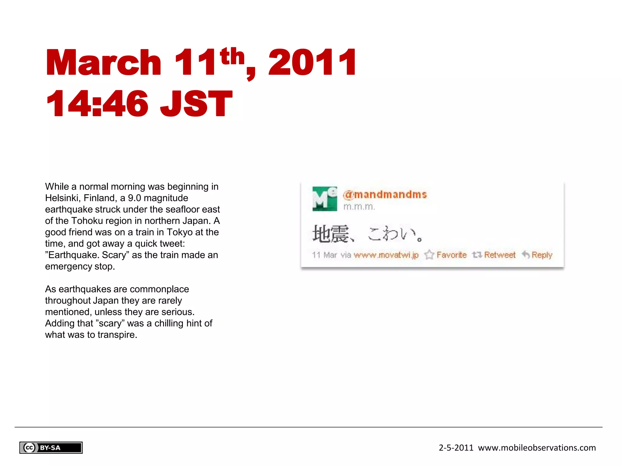 March 11th, 2011
14:46 JST

While a normal morning was beginning in
Helsinki, Finland, a 9.0 magnitude
earthquake struck under the seafloor east
of the Tohoku region in northern Japan. A
good friend was on a train in Tokyo at the
time, and got away a quick tweet:
”Earthquake. Scary” as the train made an
emergency stop.

As earthquakes are commonplace
throughout Japan they are rarely
mentioned, unless they are serious.
Adding that ”scary” was a chilling hint of
what was to transpire.




                                             2-5-2011 www.mobileobservations.com
 