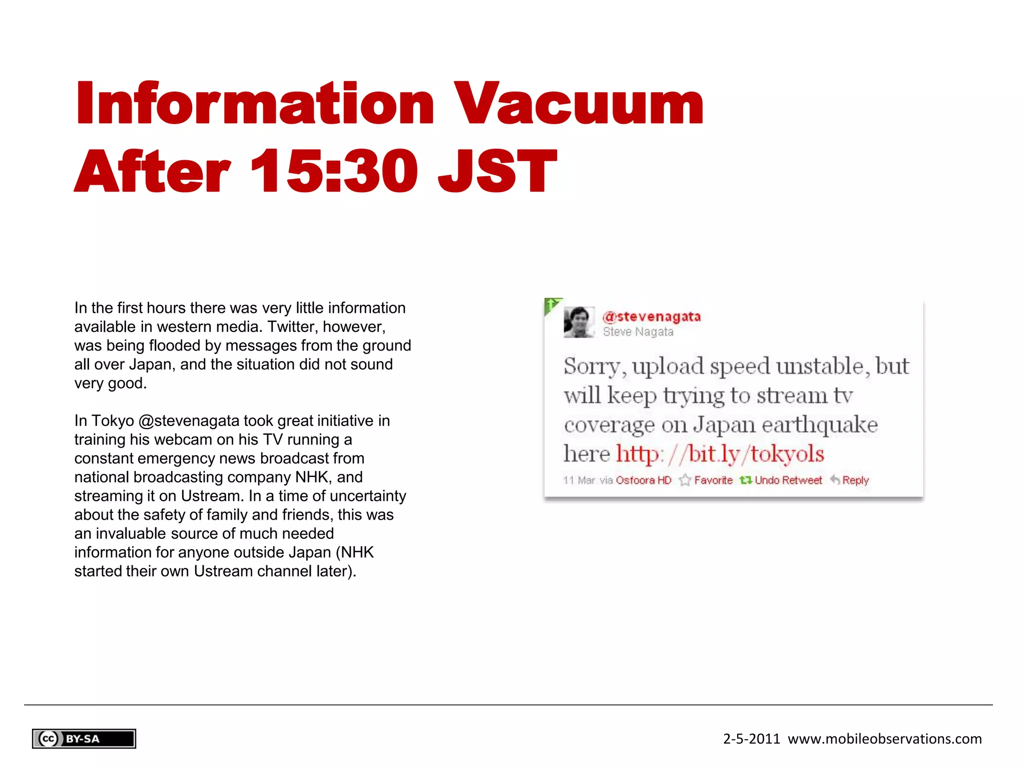 Information Vacuum
After 15:30 JST

In the first hours there was very little information
available in western media. Twitter, however,
was being flooded by messages from the ground
all over Japan, and the situation did not sound
very good.

In Tokyo @stevenagata took great initiative in
training his webcam on his TV running a
constant emergency news broadcast from
national broadcasting company NHK, and
streaming it on Ustream. In a time of uncertainty
about the safety of family and friends, this was
an invaluable source of much needed
information for anyone outside Japan (NHK
started their own Ustream channel later).




                                                       2-5-2011 www.mobileobservations.com
 