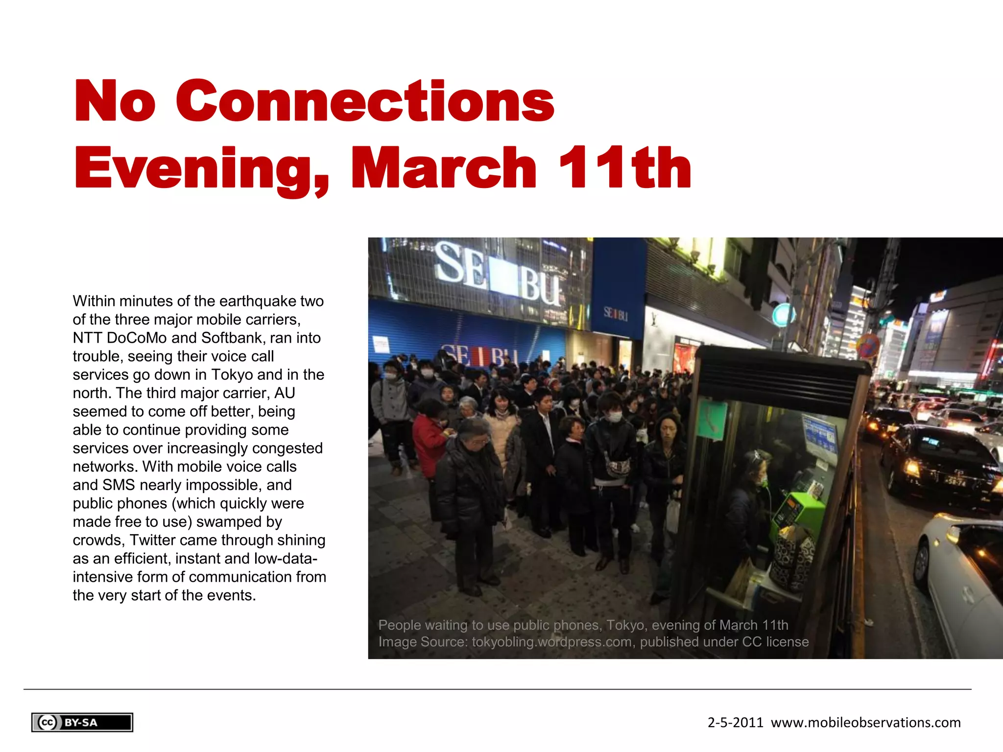 No Connections
Evening, March 11th

Within minutes of the earthquake two
of the three major mobile carriers,
NTT DoCoMo and Softbank, ran into
trouble, seeing their voice call
services go down in Tokyo and in the
north. The third major carrier, AU
seemed to come off better, being
able to continue providing some
services over increasingly congested
networks. With mobile voice calls
and SMS nearly impossible, and
public phones (which quickly were
made free to use) swamped by
crowds, Twitter came through shining
as an efficient, instant and low-data-
intensive form of communication from
the very start of the events.
                                         People waiting to use public phones, Tokyo, evening of March 11th
                                         Image Source: tokyobling.wordpress.com, published under CC license




                                                                                           2-5-2011 www.mobileobservations.com
 