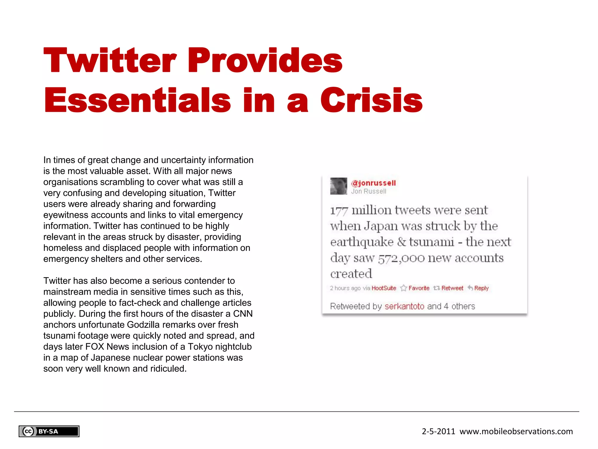 Twitter Provides
Essentials in a Crisis
In times of great change and uncertainty information
is the most valuable asset. With all major news
organisations scrambling to cover what was still a
very confusing and developing situation, Twitter
users were already sharing and forwarding
eyewitness accounts and links to vital emergency
information. Twitter has continued to be highly
relevant in the areas struck by disaster, providing
homeless and displaced people with information on
emergency shelters and other services.

Twitter has also become a serious contender to
mainstream media in sensitive times such as this,
allowing people to fact-check and challenge articles
publicly. During the first hours of the disaster a CNN
anchors unfortunate Godzilla remarks over fresh
tsunami footage were quickly noted and spread, and
days later FOX News inclusion of a Tokyo nightclub
in a map of Japanese nuclear power stations was
soon very well known and ridiculed.




                                                         2-5-2011 www.mobileobservations.com
 