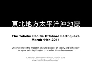 The Tohoku Pacific Offshore Earthquake
          March 11th 2011

Observations on the impact of a natural disaster on society and technology
      in Japan, including thoughts on possible future developments


               A Mobile Observations Report, March 2011
                     www.mobileobservations.com
 