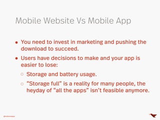 You need to invest in marketing and pushing the
download to succeed.
Users have decisions to make and your app is
easier to lose:
Storage and battery usage.
“Storage full” is a reality for many people, the
heyday of “all the apps” isn’t feasible anymore.
Mobile Website Vs Mobile App
@mobomoapps
 