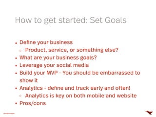 @mobomoapps
How to get started: Set Goals
Define your business
Product, service, or something else?
What are your business goals?
Leverage your social media
Build your MVP - You should be embarrassed to
show it
Analytics - define and track early and often!
Analytics is key on both mobile and website
Pros/cons
 